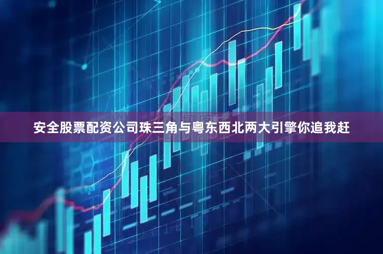 安全股票配资公司珠三角与粤东西北两大引擎你追我赶