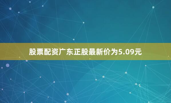 股票配资广东正股最新价为5.09元