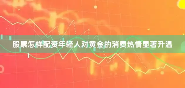 股票怎样配资年轻人对黄金的消费热情显著升温
