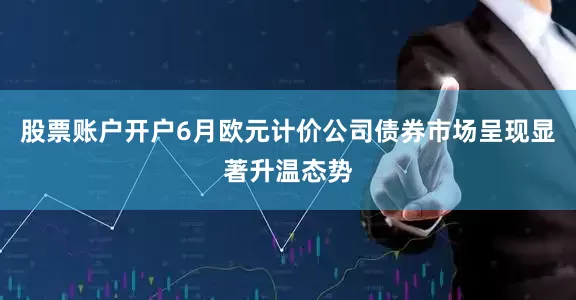股票账户开户6月欧元计价公司债券市场呈现显著升温态势
