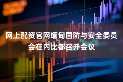 网上配资官网缅甸国防与安全委员会在内比都召开会议