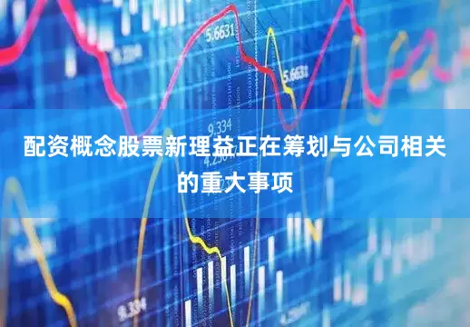 配资概念股票新理益正在筹划与公司相关的重大事项