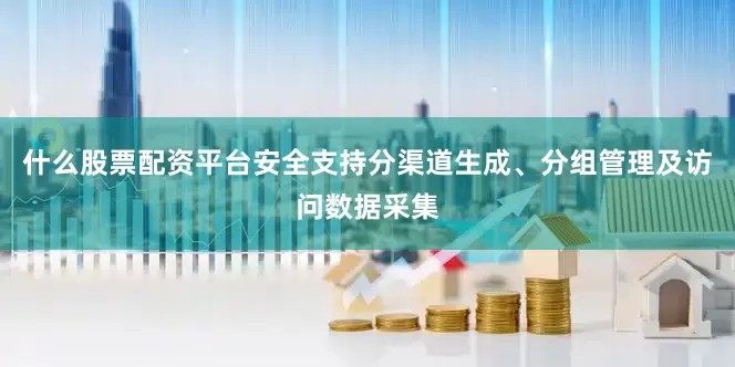 什么股票配资平台安全支持分渠道生成、分组管理及访问数据采集